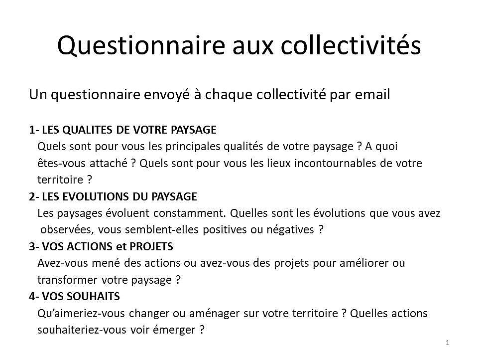 Questionnaire aux communes Un questionnaire envoyé à chaque collectivité  par email  1- LES QUALITES DE VOTRE PAYSAGE Quels sont pour vous les principales qualités de votre paysage ? A quoi êtes-vous attaché ? Quels sont pour vous les lieux incontournables de votre territoire ? 2- LES EVOLUTIONS DU PAYSAGE Les paysages évoluent constamment. Quelles sont les évolutions que vous avez observées, vous semblent-elles positives ou négatives ? 3- VOS ACTIONS et PROJETS  Avez-vous mené des actions ou avez-vous des projets pour améliorer ou transformer votre paysage ?  4- VOS SOUHAITS Qu’aimeriez-vous changer ou aménager sur votre territoire ? Quelles actions souhaiteriez-vous voir émerger ? - Agrandir l'image (fenêtre modale)